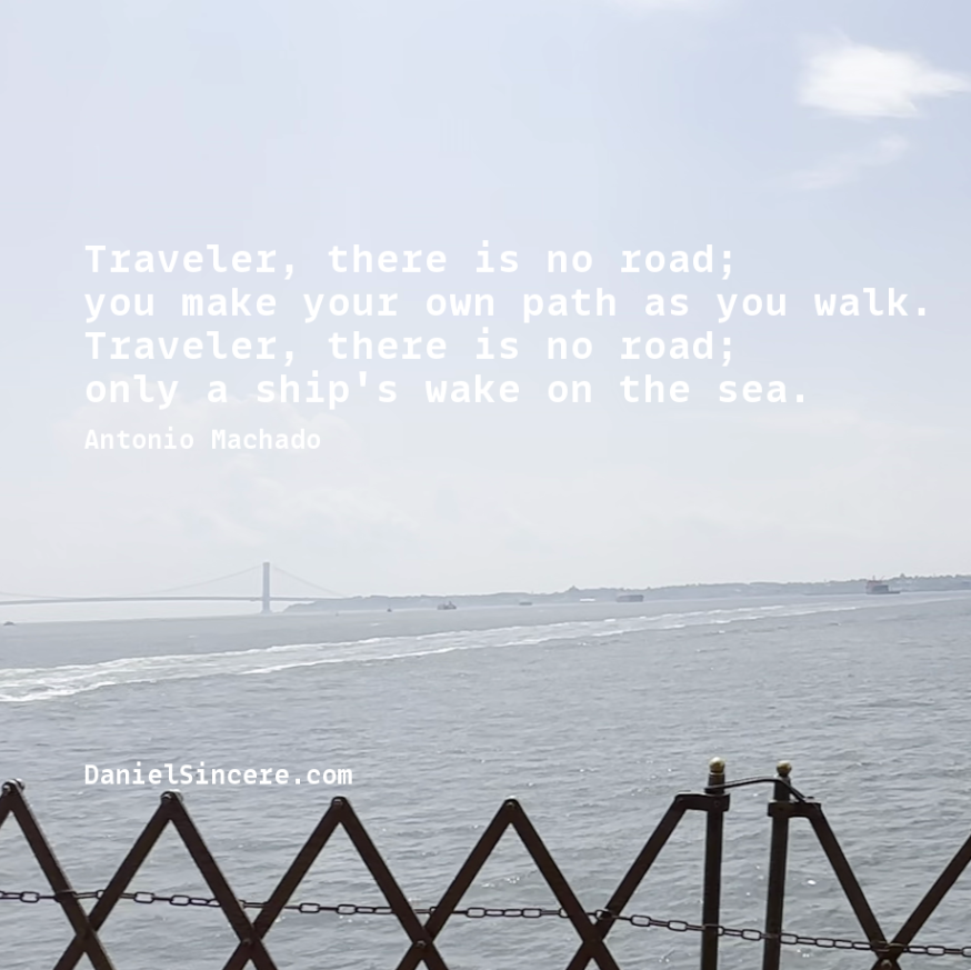 Traveler, there is no road;
you make your path as you walk.
Traveler, there is no road; only a ship's wake on the sea. - Antonio Machado