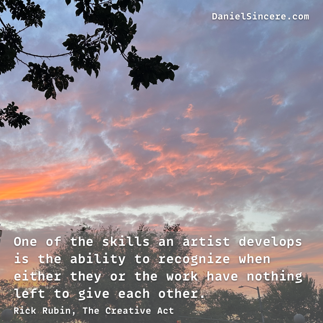 One of the skills an artist develops is the ability to recognize when either they or the work have nothing left to give each other. - Rick Rubin, The Creative Act