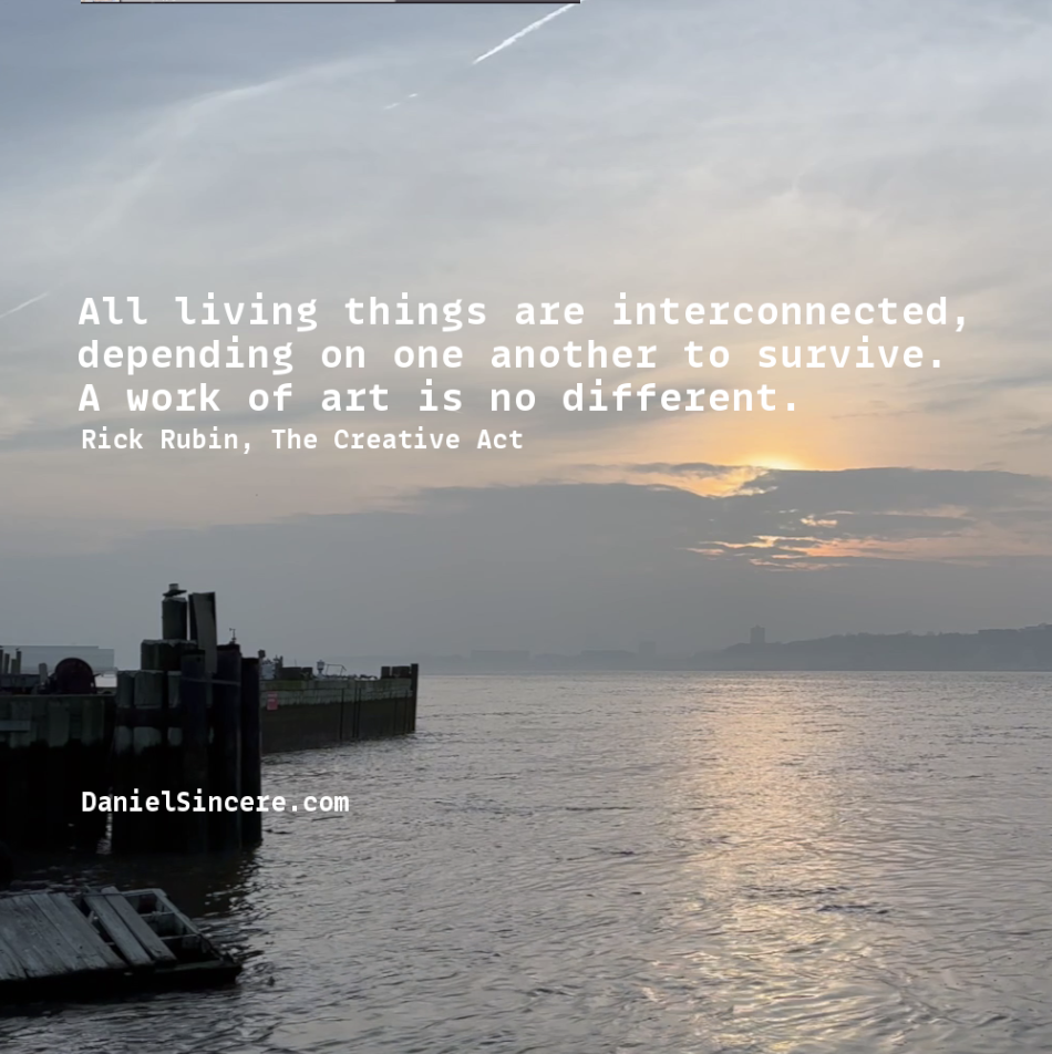 All Living things are interconnected, depending on one another to survive. A work of art is no different. - Rick Rubin, The Creative Act