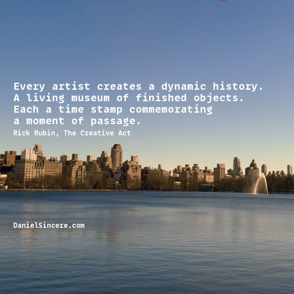 Every artist creates a dynamic history. A living museum of finished objects. Each a time stamp commemorating a moment of passage. - Rick Rubin, The Creative Act