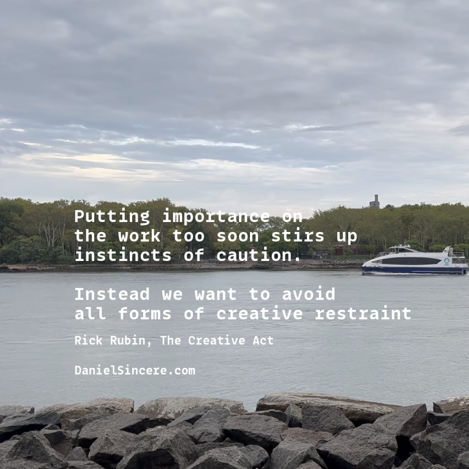 Putting importance on the work too soon stirs up instincts of caution. Instead, we want to avoid all forms of creative restraint. - Rick Rubin, The Creative Act