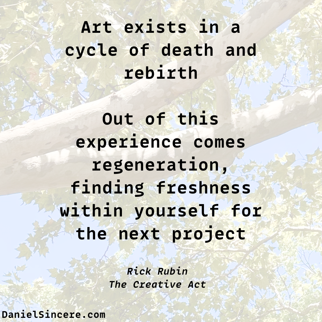 Art exists in a cycle of death and rebirth. Out of this experience comes regeneration, finding freshness within yourself for the next project. - Rick Rubin, The Creative Act