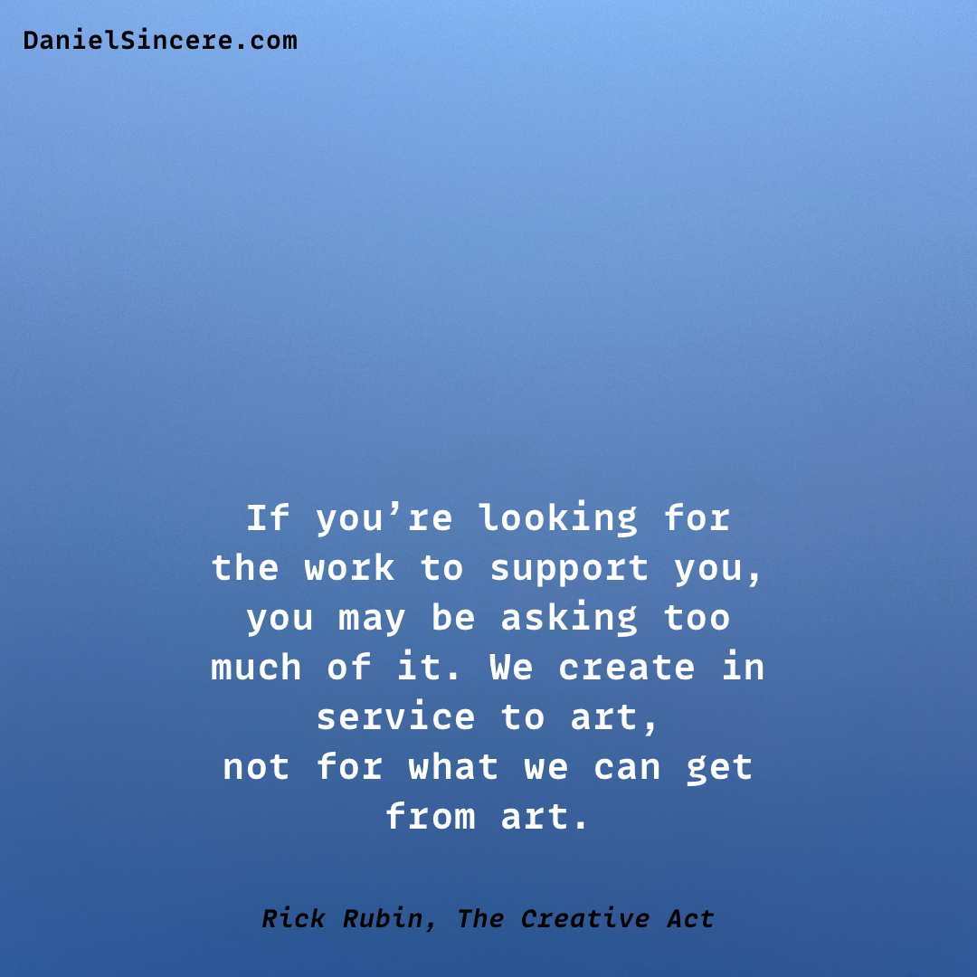 If you’re looking for the work to support you, you may be asking too much of it. We create in service to art, not for what we can get from art. - Rick Rubin, The Creative Act