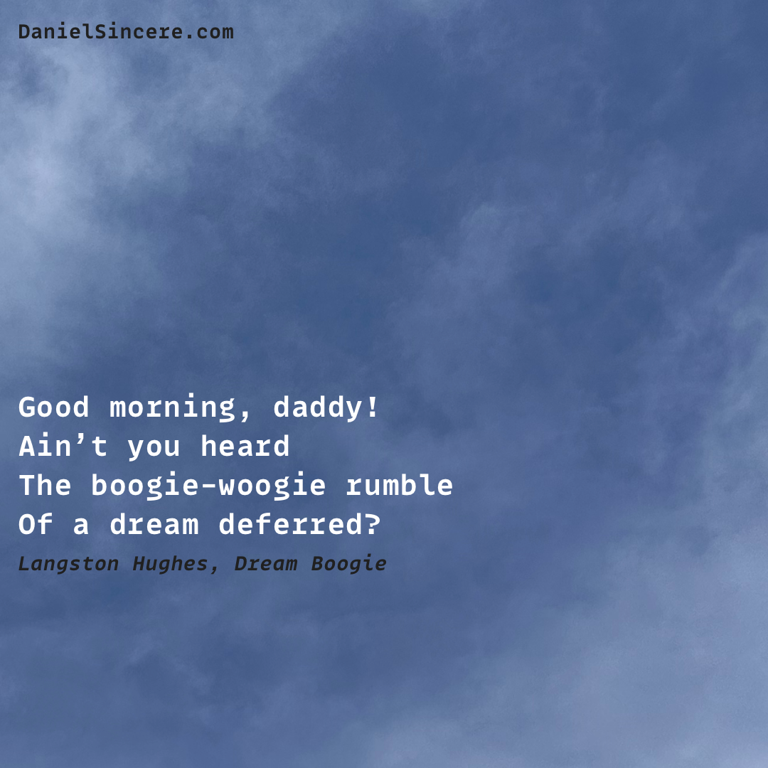 Good morning, daddy!
Ain’t you heard
The boogie-woogie rumble
Of a dream deferred? - Langston Hughes, Dream Boogie