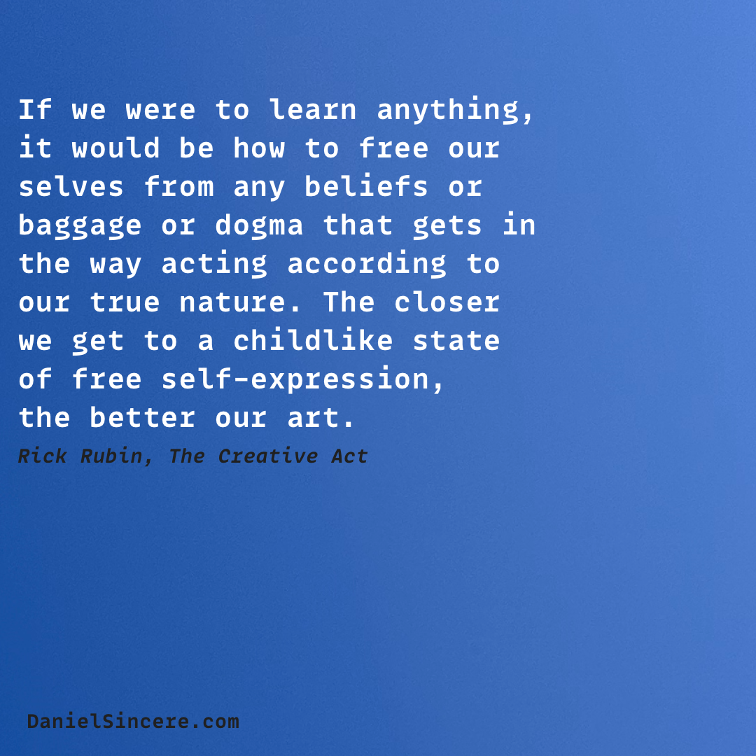 If we were to learn anything, it would be how to free our selves from any beliefs or baggage or dogma that gets in the way acting according to our true nature. The closer we get to a childlike state of free self-expression,
the better our art. - Rick Rubin, The Creative Act