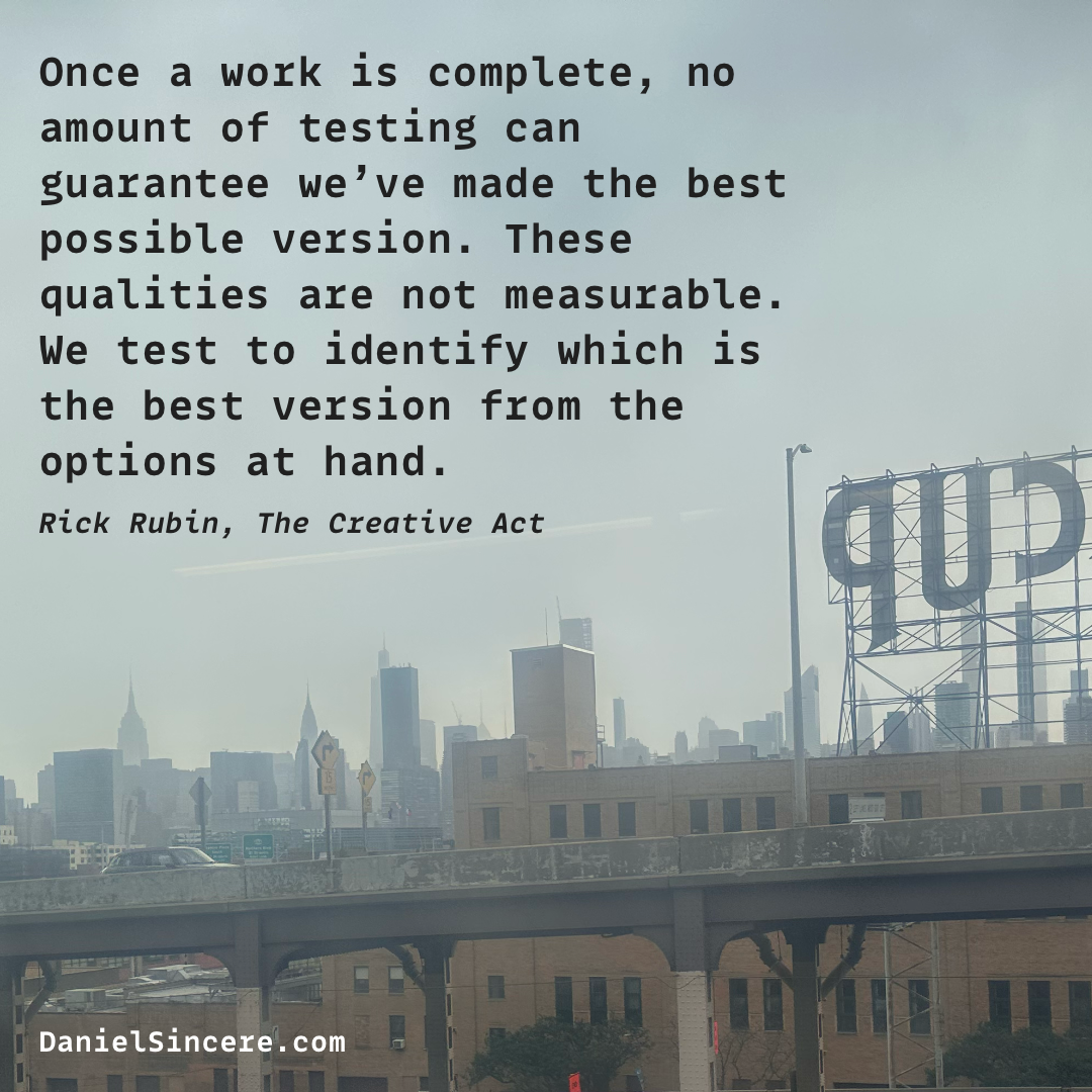 Once a work is complete, no amount of testing can guarantee we’ve made the best possible version. These qualities are not measurable. We test to identify which is the best version from the options at hand. - Rick Rubin, The Creative Act