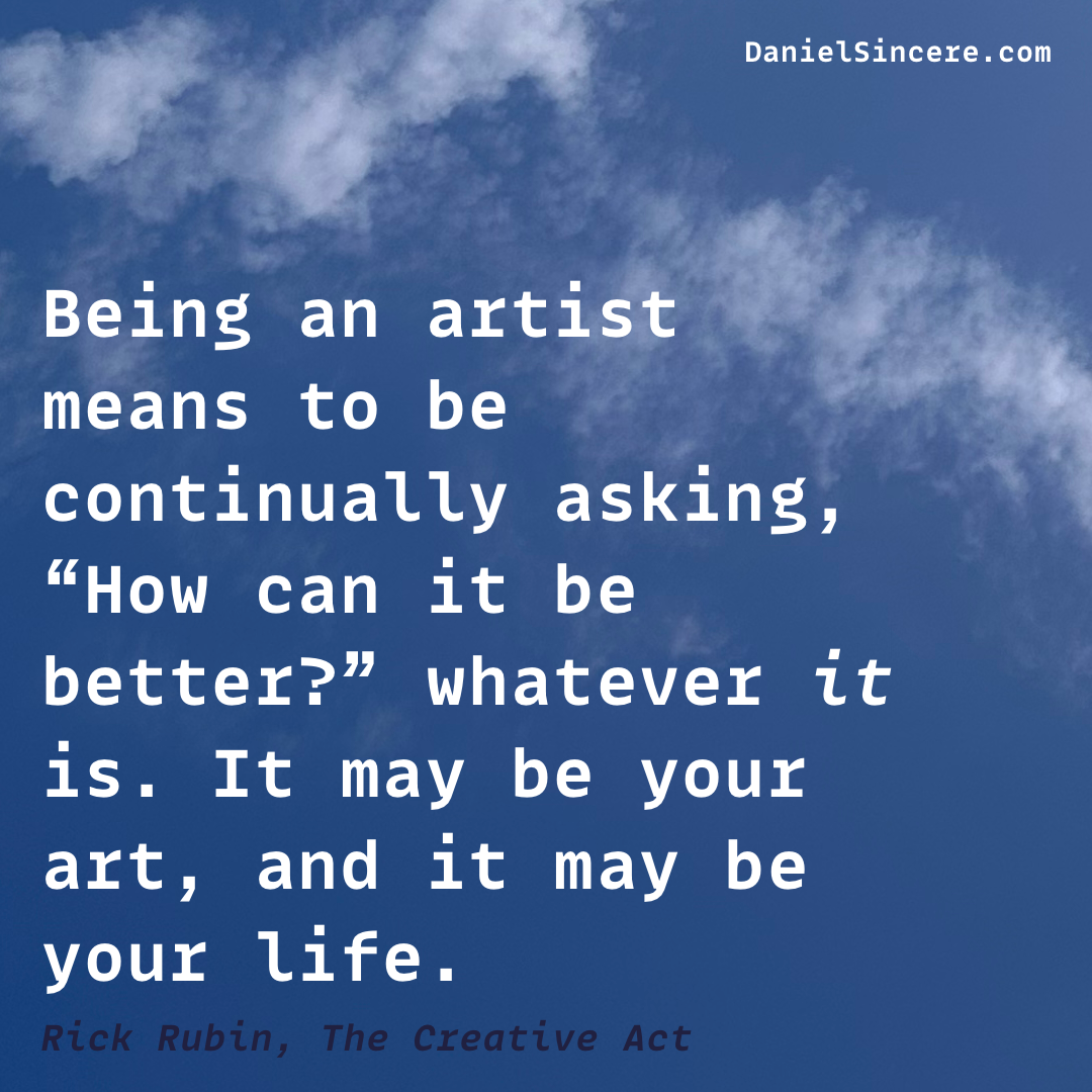 Being an artist means to be continually asking, “How can it be better?” whatever it is. It may be your art, and it may be your life. - Rick Rubin, The Creative Act