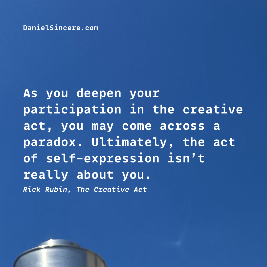 As you deepen your participation in the creative act,
you may come across a paradox.
Ultimately, the act of self-expression isn’t really about you. - Rick Rubin, The Creative Act