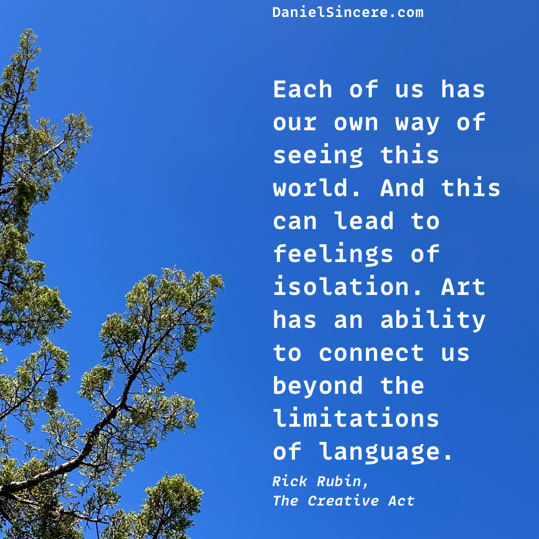 Each of us has our own way of seeing this world. And this can lead to feelings of isolation. Art has an ability to connect us beyond the limitations of language. - Rick Rubin, The Creative Act