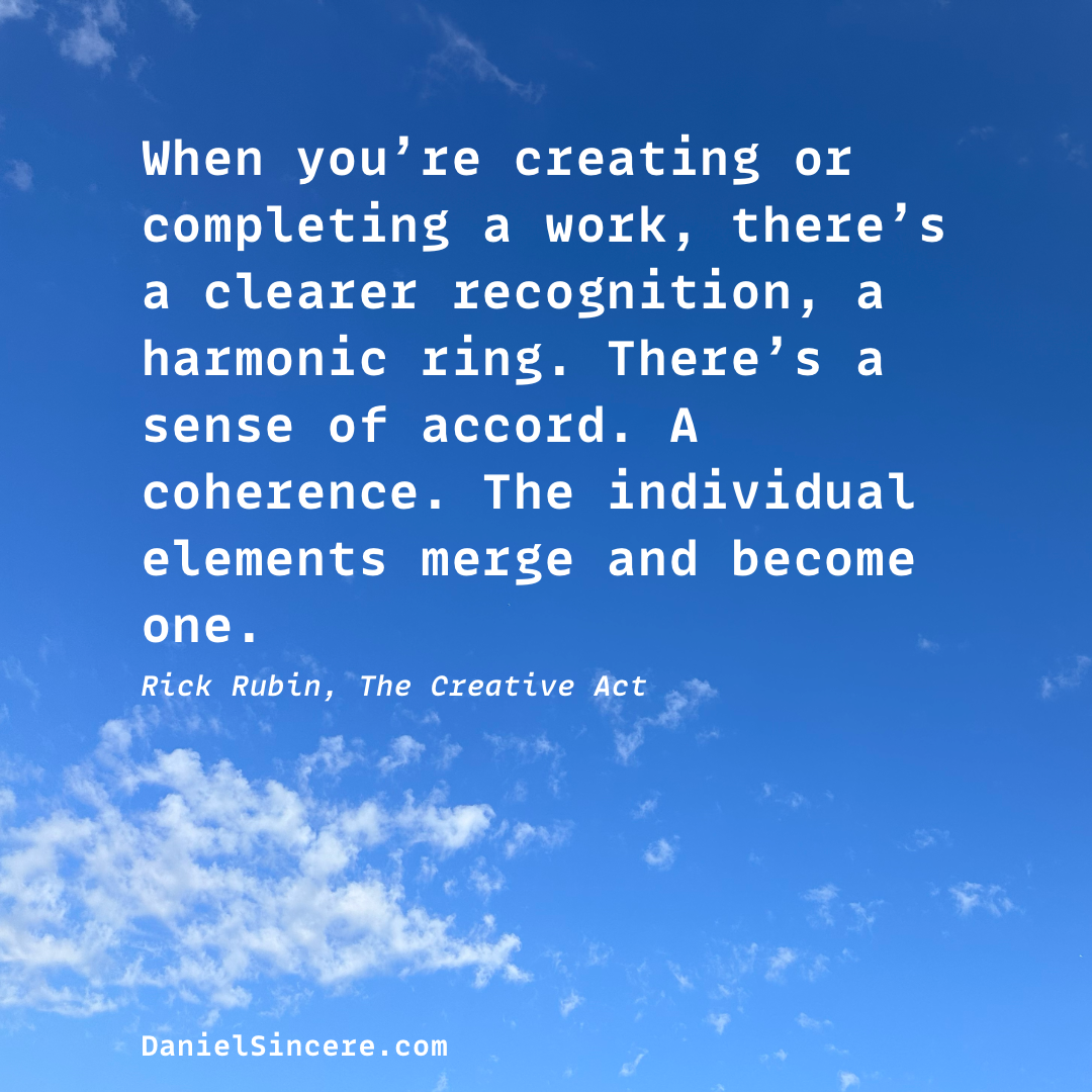 When you’re creating or completing a work, there’s a clearer recognition, a harmonic ring. There’s a sense of accord. A coherence. The individual elements merge and become one. - Rick Rubin, The Creative Act