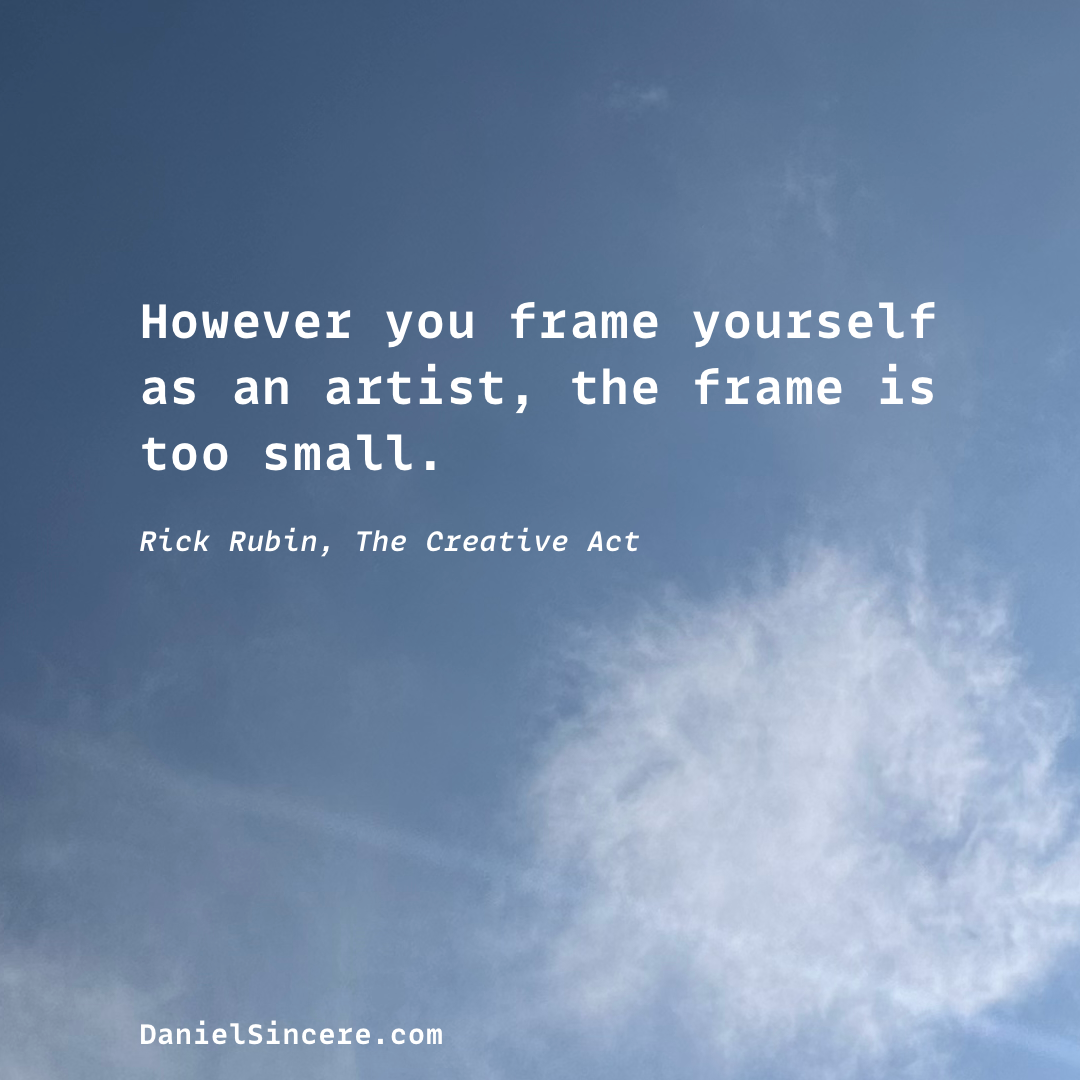 However you frame yourself as an artist, the frame is too small. - Rick Rubin, The Creative Act