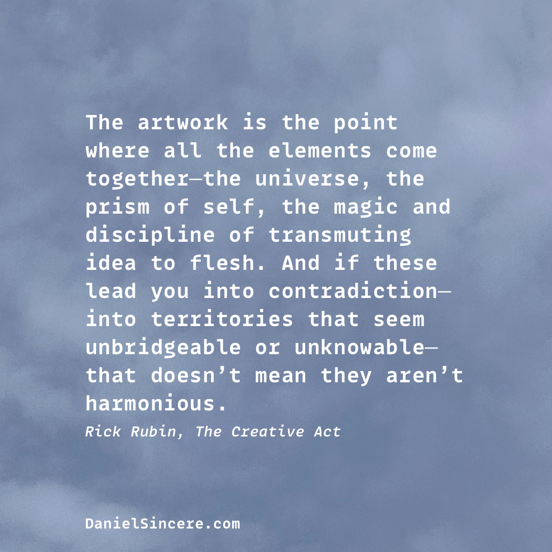 The artwork is the point where all the elements come together—the universe, the prism of self, the magic and discipline of transmuting idea to flesh. And if these lead you into contradiction—into territories that seem unbridgeable or unknowable—that doesn’t mean they aren’t harmonious.