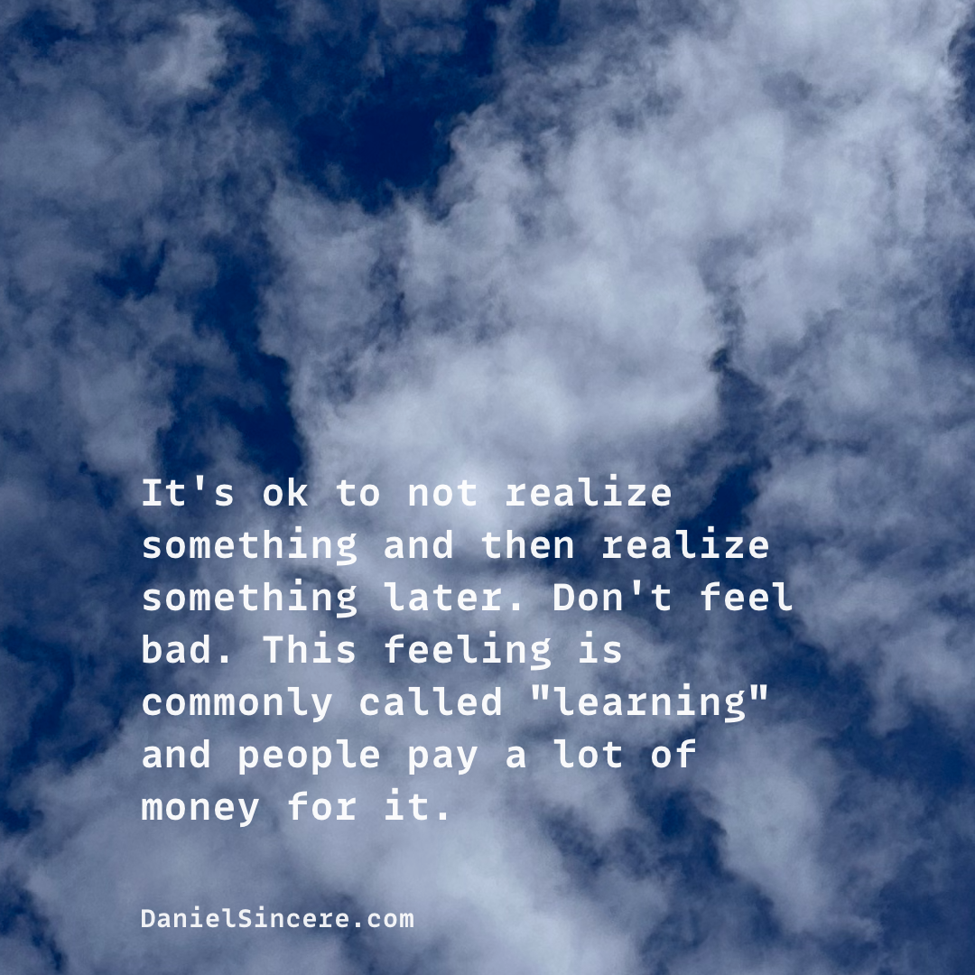 It's ok to not realize something and then realize something later. Don't feel bad. This feeling is commonly called "learning" and people pay a lot of money for it.